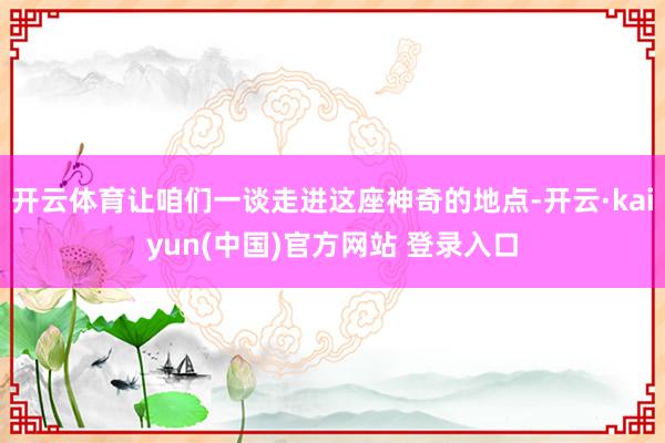 开云体育让咱们一谈走进这座神奇的地点-开云·kaiyun(中国)官方网站 登录入口