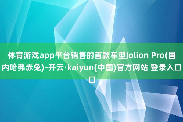 体育游戏app平台销售的首款车型Jolion Pro(国内哈弗赤兔)-开云·kaiyun(中国)官方网站 登录入口