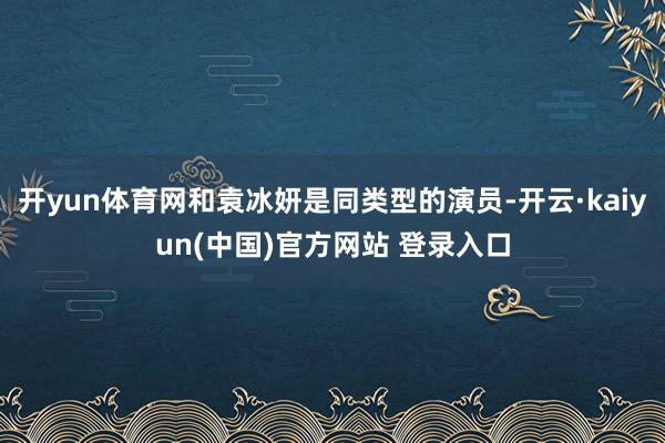 开yun体育网和袁冰妍是同类型的演员-开云·kaiyun(中国)官方网站 登录入口