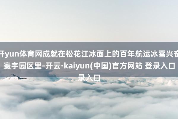 开yun体育网成就在松花江冰面上的百年航运冰雪兴奋寰宇园区里-开云·kaiyun(中国)官方网站 登录入口