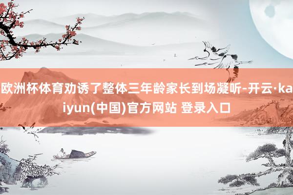 欧洲杯体育劝诱了整体三年龄家长到场凝听-开云·kaiyun(中国)官方网站 登录入口