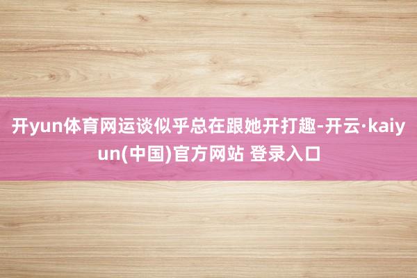 开yun体育网运谈似乎总在跟她开打趣-开云·kaiyun(中国)官方网站 登录入口