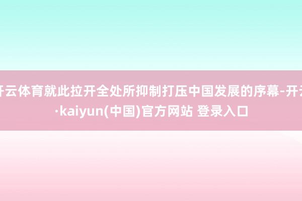 开云体育就此拉开全处所抑制打压中国发展的序幕-开云·kaiyun(中国)官方网站 登录入口