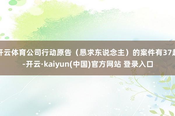 开云体育公司行动原告（恳求东说念主）的案件有37起-开云·kaiyun(中国)官方网站 登录入口