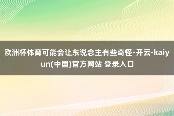 欧洲杯体育可能会让东说念主有些奇怪-开云·kaiyun(中国)官方网站 登录入口
