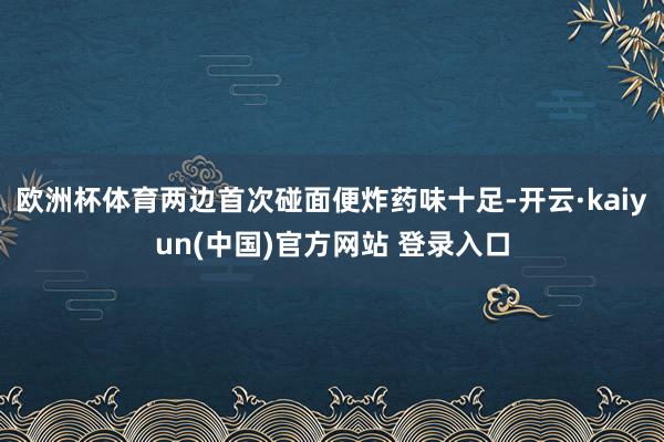 欧洲杯体育两边首次碰面便炸药味十足-开云·kaiyun(中国)官方网站 登录入口