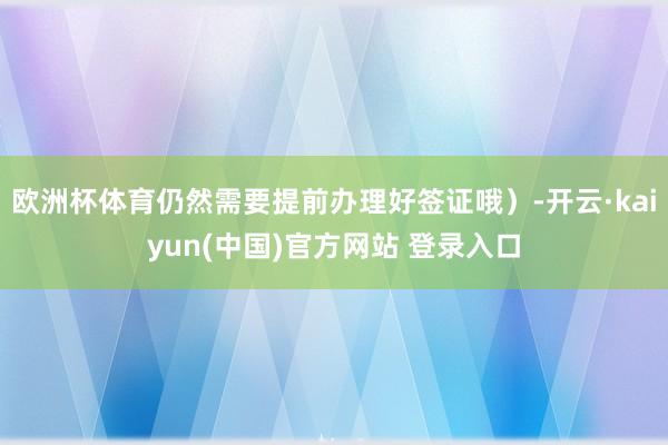 欧洲杯体育仍然需要提前办理好签证哦）-开云·kaiyun(中国)官方网站 登录入口
