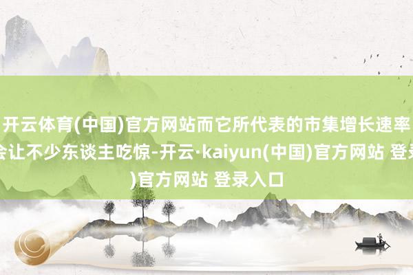 开云体育(中国)官方网站而它所代表的市集增长速率惟恐会让不少东谈主吃惊-开云·kaiyun(中国)官方网站 登录入口