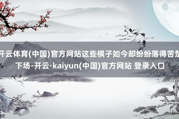 开云体育(中国)官方网站这些棋子如今却纷纷落得苦楚下场-开云·kaiyun(中国)官方网站 登录入口