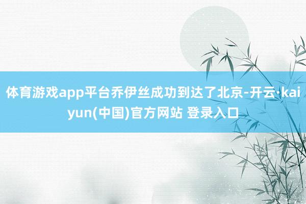 体育游戏app平台乔伊丝成功到达了北京-开云·kaiyun(中国)官方网站 登录入口