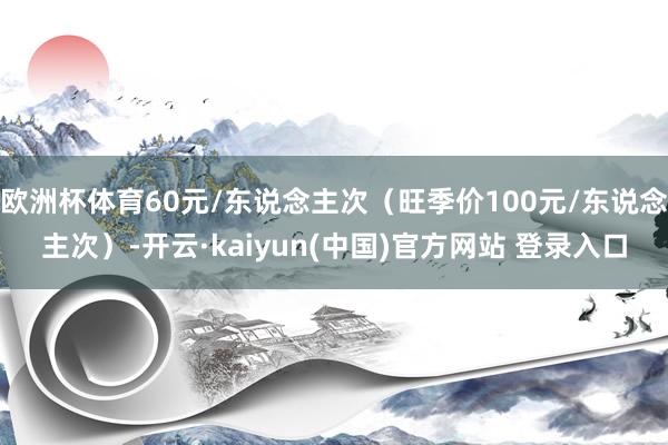 欧洲杯体育60元/东说念主次（旺季价100元/东说念主次）-开云·kaiyun(中国)官方网站 登录入口