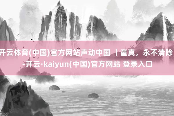 开云体育(中国)官方网站声动中国 丨童真,永不清除!-开云·kaiyun(中国)官方网站 登录入口