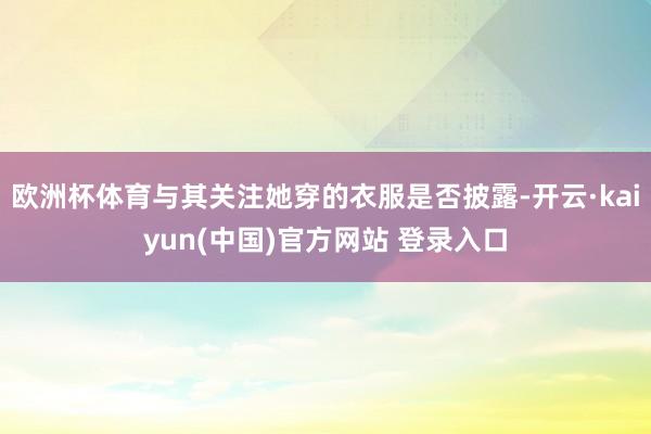 欧洲杯体育与其关注她穿的衣服是否披露-开云·kaiyun(中国)官方网站 登录入口