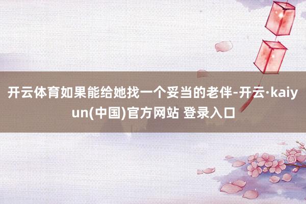 开云体育如果能给她找一个妥当的老伴-开云·kaiyun(中国)官方网站 登录入口