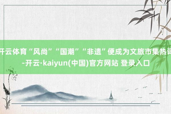 开云体育“风尚”“国潮”“非遗”便成为文旅市集热词-开云·kaiyun(中国)官方网站 登录入口