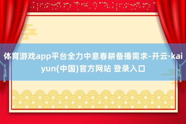 体育游戏app平台全力中意春耕备播需求-开云·kaiyun(中国)官方网站 登录入口