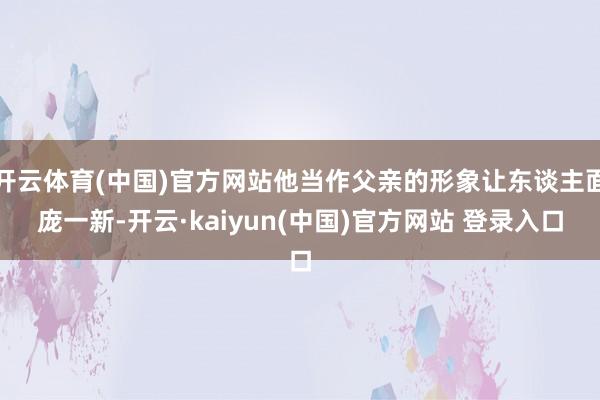 开云体育(中国)官方网站他当作父亲的形象让东谈主面庞一新-开云·kaiyun(中国)官方网站 登录入口