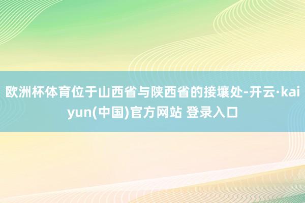 欧洲杯体育位于山西省与陕西省的接壤处-开云·kaiyun(中国)官方网站 登录入口