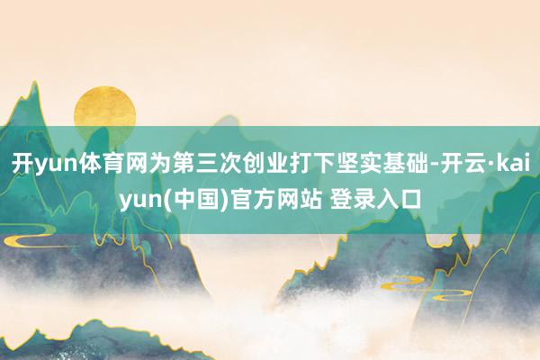 开yun体育网为第三次创业打下坚实基础-开云·kaiyun(中国)官方网站 登录入口