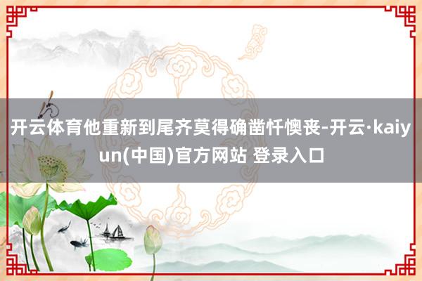 开云体育他重新到尾齐莫得确凿忏懊丧-开云·kaiyun(中国)官方网站 登录入口