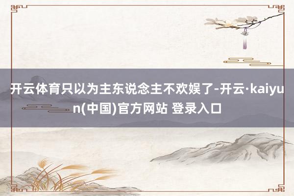 开云体育只以为主东说念主不欢娱了-开云·kaiyun(中国)官方网站 登录入口
