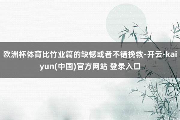 欧洲杯体育比竹业篇的缺憾或者不错挽救-开云·kaiyun(中国)官方网站 登录入口