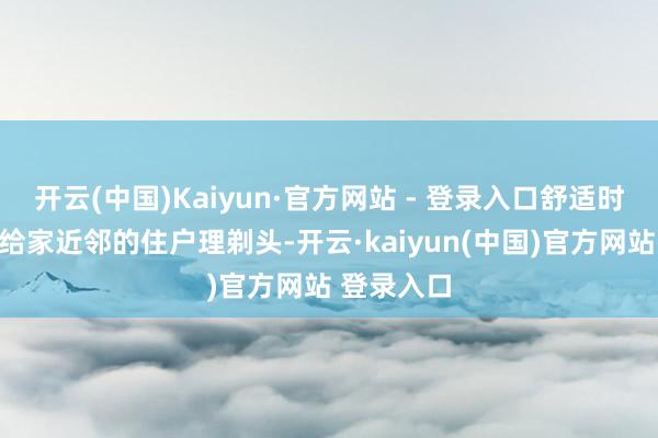 开云(中国)Kaiyun·官方网站 - 登录入口舒适时会抽时辰给家近邻的住户理剃头-开云·kaiyun(中国)官方网站 登录入口