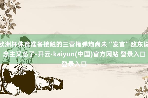 欧洲杯体育准备接触的三营榴弹炮尚未“发言”敌东说念主又怂了-开云·kaiyun(中国)官方网站 登录入口