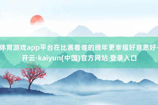 体育游戏app平台在比赛着谁的晚年更幸福好意思好-开云·kaiyun(中国)官方网站 登录入口