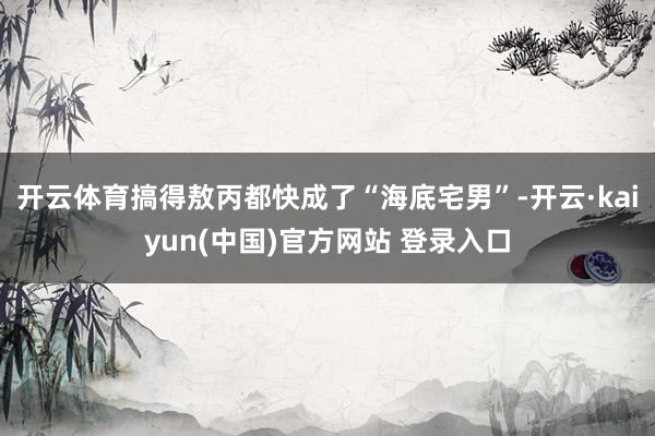 开云体育搞得敖丙都快成了“海底宅男”-开云·kaiyun(中国)官方网站 登录入口