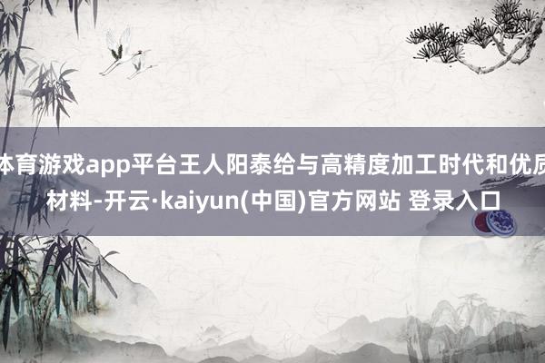 体育游戏app平台王人阳泰给与高精度加工时代和优质材料-开云·kaiyun(中国)官方网站 登录入口