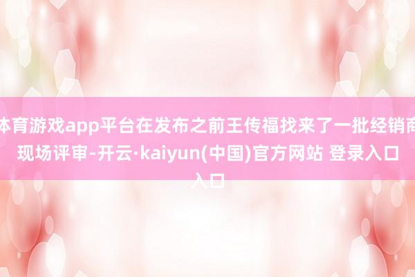 体育游戏app平台在发布之前王传福找来了一批经销商现场评审-开云·kaiyun(中国)官方网站 登录入口