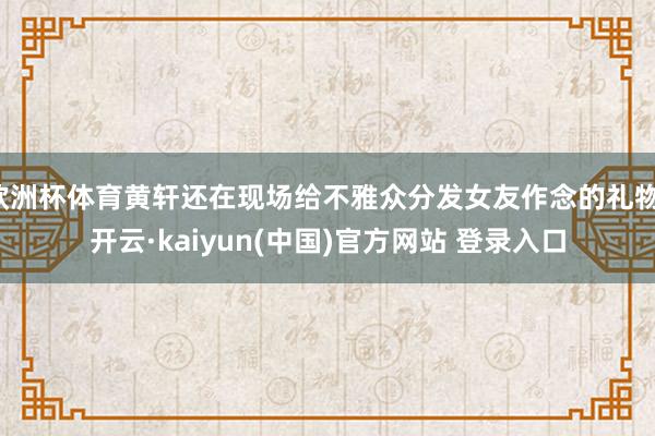 欧洲杯体育黄轩还在现场给不雅众分发女友作念的礼物-开云·kaiyun(中国)官方网站 登录入口