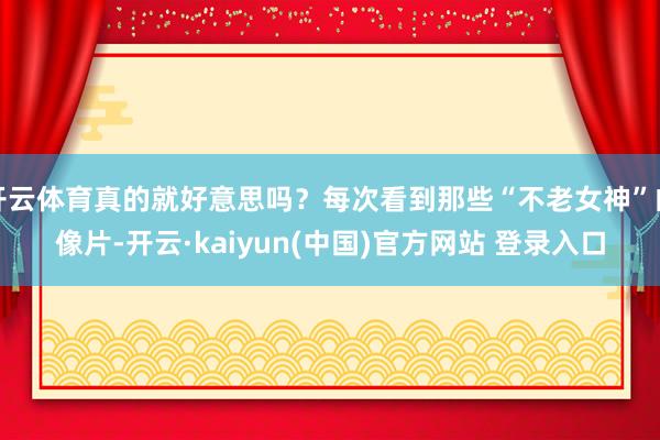 开云体育真的就好意思吗？每次看到那些“不老女神”的像片-开云·kaiyun(中国)官方网站 登录入口
