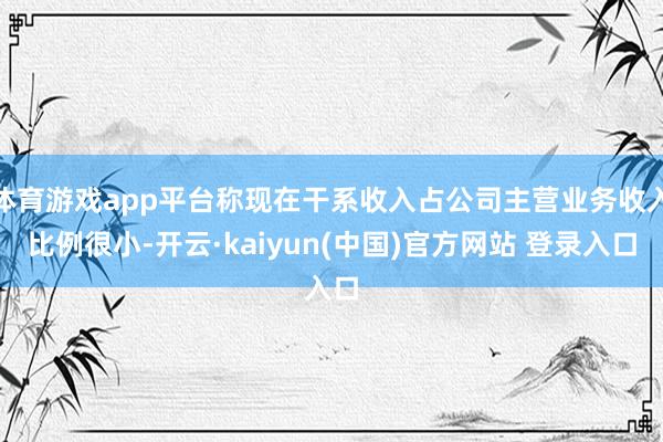 体育游戏app平台称现在干系收入占公司主营业务收入比例很小-开云·kaiyun(中国)官方网站 登录入口