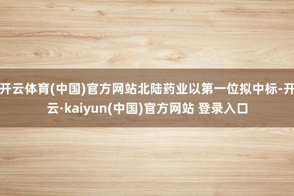 开云体育(中国)官方网站北陆药业以第一位拟中标-开云·kaiyun(中国)官方网站 登录入口