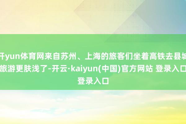 开yun体育网来自苏州、上海的旅客们坐着高铁去县城旅游更肤浅了-开云·kaiyun(中国)官方网站 登录入口