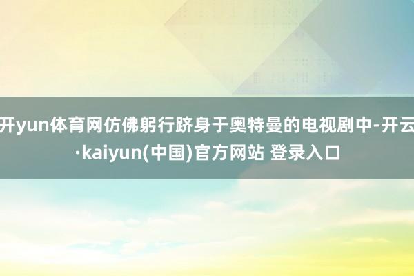 开yun体育网仿佛躬行跻身于奥特曼的电视剧中-开云·kaiyun(中国)官方网站 登录入口