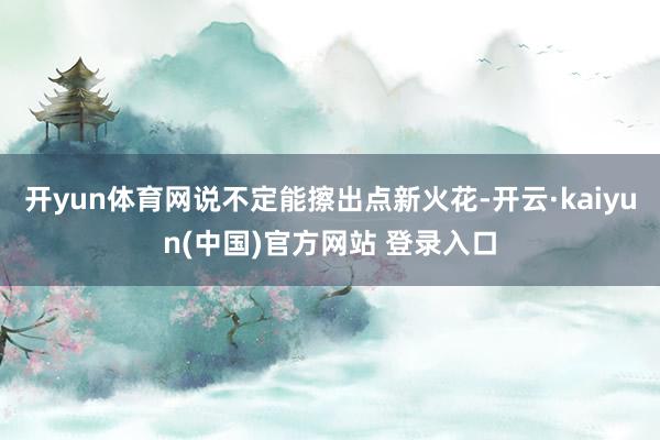 开yun体育网说不定能擦出点新火花-开云·kaiyun(中国)官方网站 登录入口