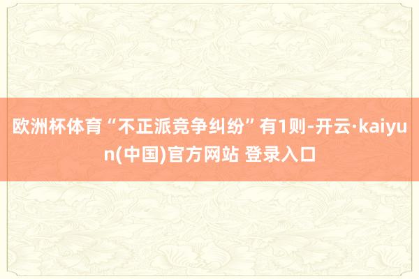 欧洲杯体育“不正派竞争纠纷”有1则-开云·kaiyun(中国)官方网站 登录入口
