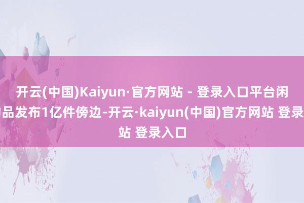 开云(中国)Kaiyun·官方网站 - 登录入口平台闲置物品发布1亿件傍边-开云·kaiyun(中国)官方网站 登录入口