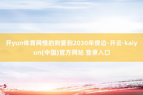 开yun体育网慢的则要到2030年傍边-开云·kaiyun(中国)官方网站 登录入口