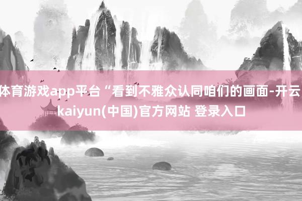 体育游戏app平台“看到不雅众认同咱们的画面-开云·kaiyun(中国)官方网站 登录入口