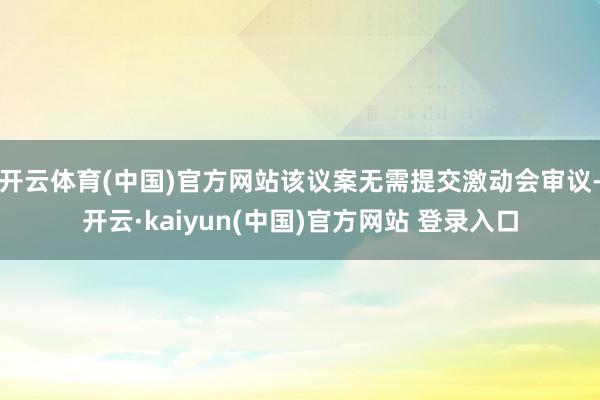 开云体育(中国)官方网站该议案无需提交激动会审议-开云·kaiyun(中国)官方网站 登录入口