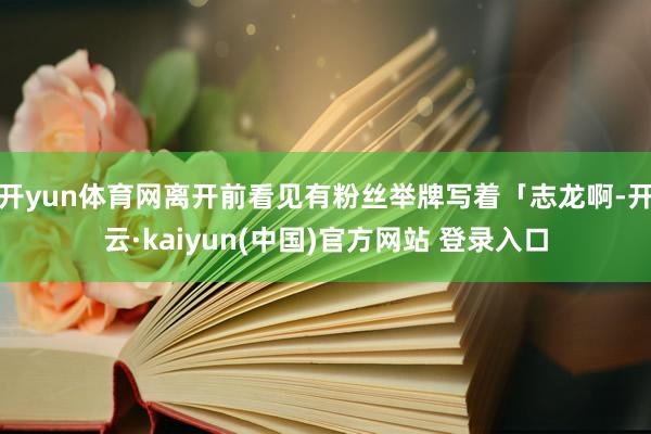 开yun体育网离开前看见有粉丝举牌写着「志龙啊-开云·kaiyun(中国)官方网站 登录入口