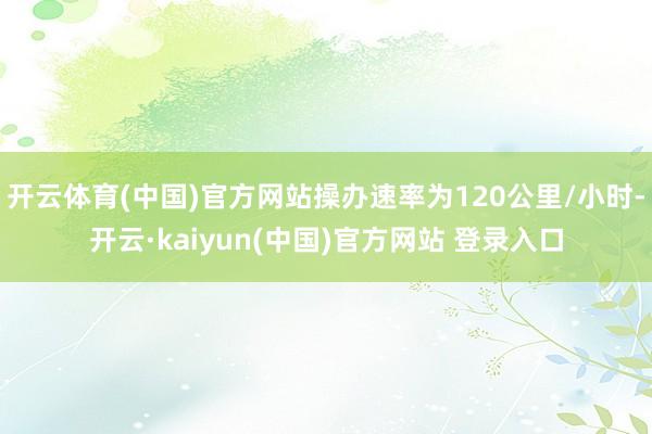 开云体育(中国)官方网站操办速率为120公里/小时-开云·kaiyun(中国)官方网站 登录入口