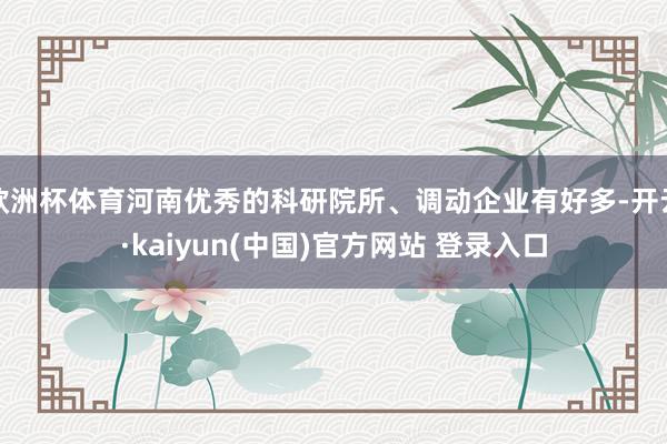 欧洲杯体育河南优秀的科研院所、调动企业有好多-开云·kaiyun(中国)官方网站 登录入口