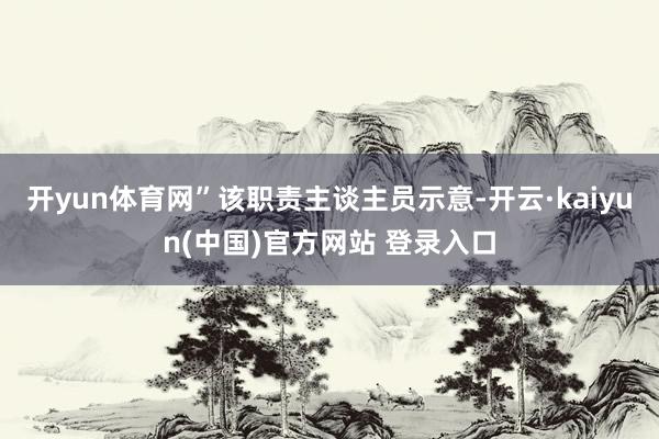 开yun体育网”该职责主谈主员示意-开云·kaiyun(中国)官方网站 登录入口