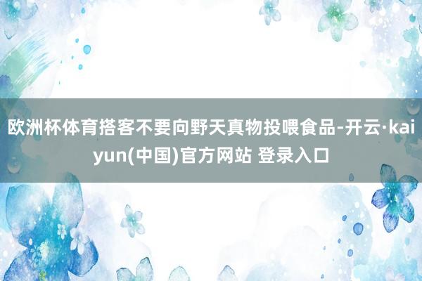 欧洲杯体育搭客不要向野天真物投喂食品-开云·kaiyun(中国)官方网站 登录入口