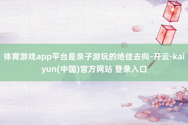 体育游戏app平台是亲子游玩的绝佳去向-开云·kaiyun(中国)官方网站 登录入口